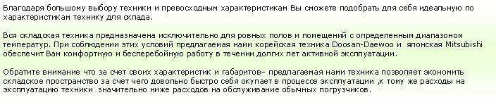 Подпись: Благодаря большому выбору техники и превосходным характеристикам Вы сможете подобрать для себя идеальную по характеристикам технику для склада.Вся складская техника предназначена исключительно для ровных полов и помещений с определенным диапазоном температур. При соблюдении этих условий предлагаемая нами корейская техника Doosan-Daewoo и  японская Mitsubishi обеспечит Вам комфортную и бесперебойную работу в течении долгих лет активной эксплуатации.Обратите внимание что за счет своих характеристик и габаритов– предлагаемая нами техника позволяет экономить складское пространство за счет чего довольно быстро себя окупает в процессе эксплуатации ,к тому же расходы на эксплуатацию техники  значительно ниже расходов на обслуживание обычных погрузчиков.